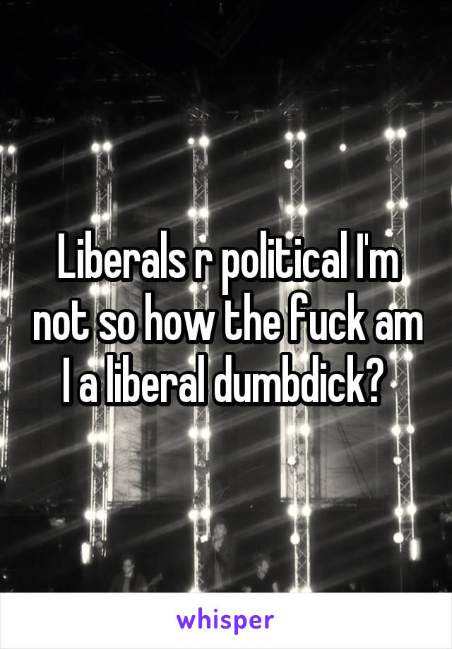 Liberals r political I'm not so how the fuck am I a liberal dumbdick? 