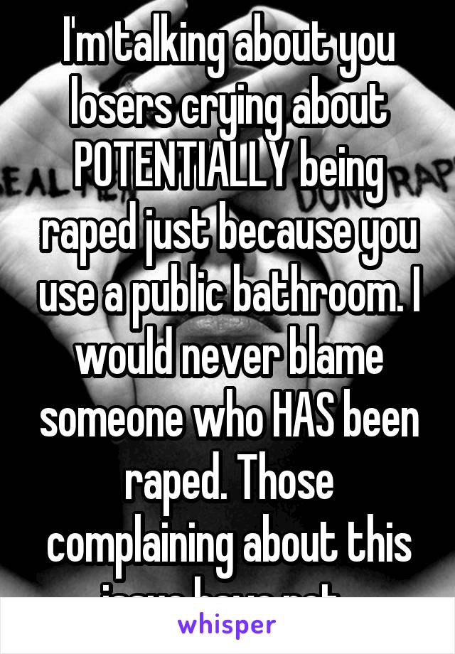 I'm talking about you losers crying about POTENTIALLY being raped just because you use a public bathroom. I would never blame someone who HAS been raped. Those complaining about this issue have not. 