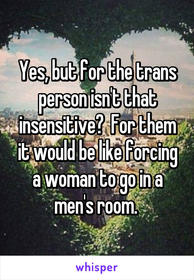 Yes, but for the trans person isn't that insensitive?  For them it would be like forcing a woman to go in a men's room. 