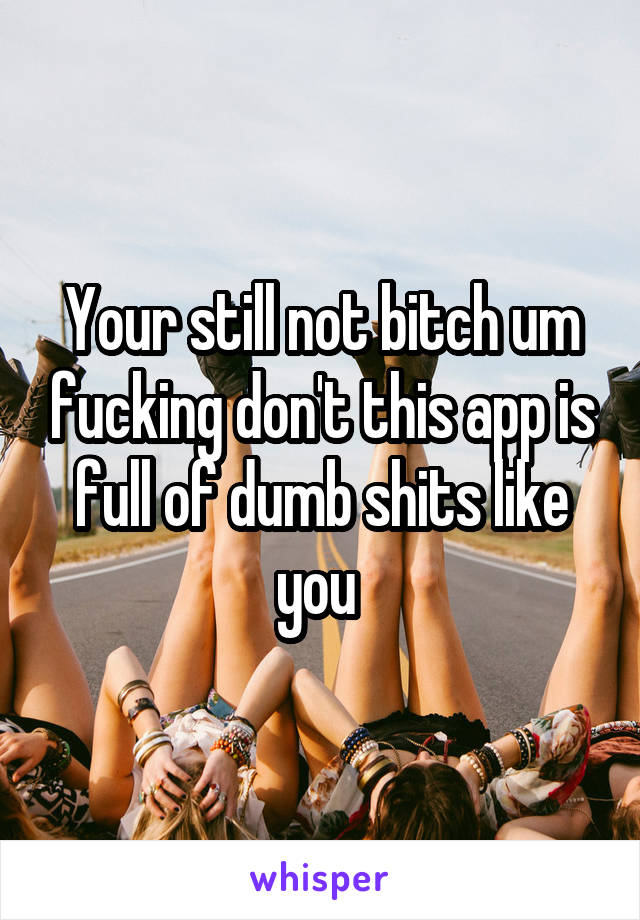 Your still not bitch um fucking don't this app is full of dumb shits like you 