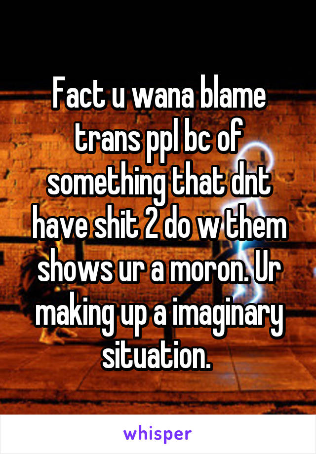 Fact u wana blame trans ppl bc of something that dnt have shit 2 do w them shows ur a moron. Ur making up a imaginary situation. 