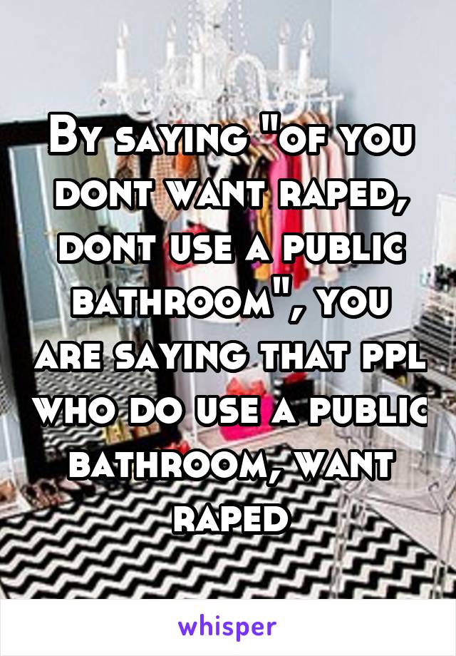 By saying "of you dont want raped, dont use a public bathroom", you are saying that ppl who do use a public bathroom, want raped