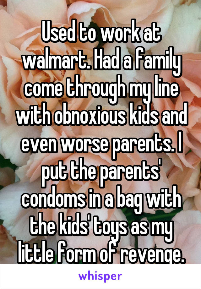 Used to work at walmart. Had a family come through my line with obnoxious kids and even worse parents. I put the parents' condoms in a bag with the kids' toys as my little form of revenge.