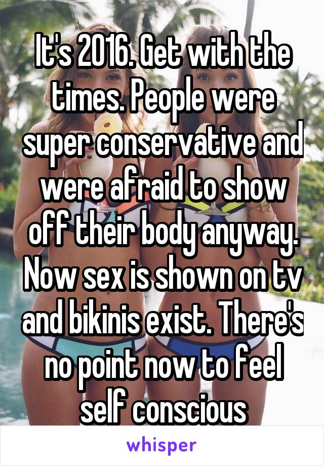 It's 2016. Get with the times. People were super conservative and were afraid to show off their body anyway. Now sex is shown on tv and bikinis exist. There's no point now to feel self conscious