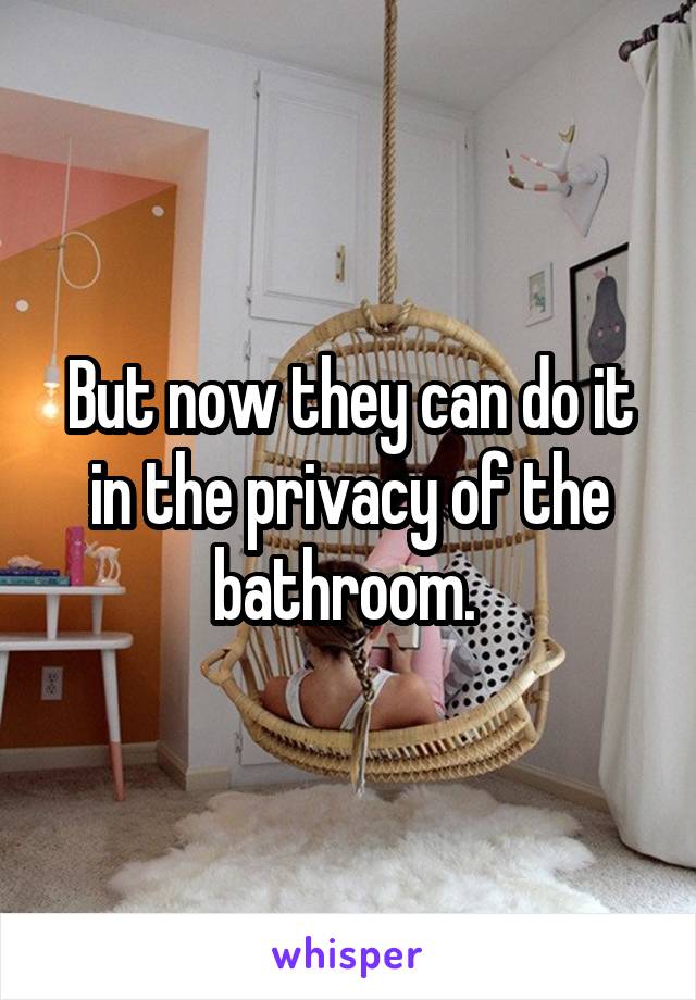 But now they can do it in the privacy of the bathroom. 