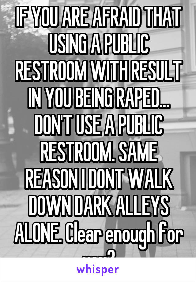 IF YOU ARE AFRAID THAT USING A PUBLIC RESTROOM WITH RESULT IN YOU BEING RAPED... DON'T USE A PUBLIC RESTROOM. SAME REASON I DONT WALK DOWN DARK ALLEYS ALONE. Clear enough for you?