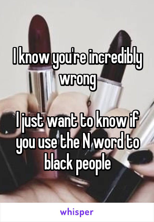 I know you're incredibly wrong

I just want to know if you use the N word to black people