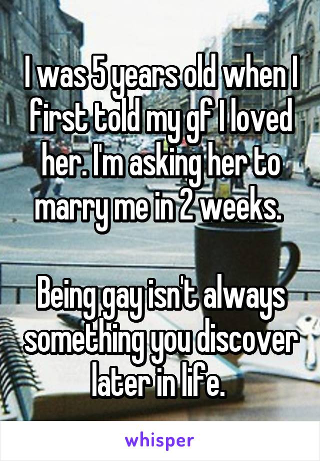 I was 5 years old when I first told my gf I loved her. I'm asking her to marry me in 2 weeks. 

Being gay isn't always something you discover later in life. 