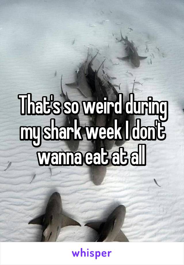 That's so weird during my shark week I don't wanna eat at all 