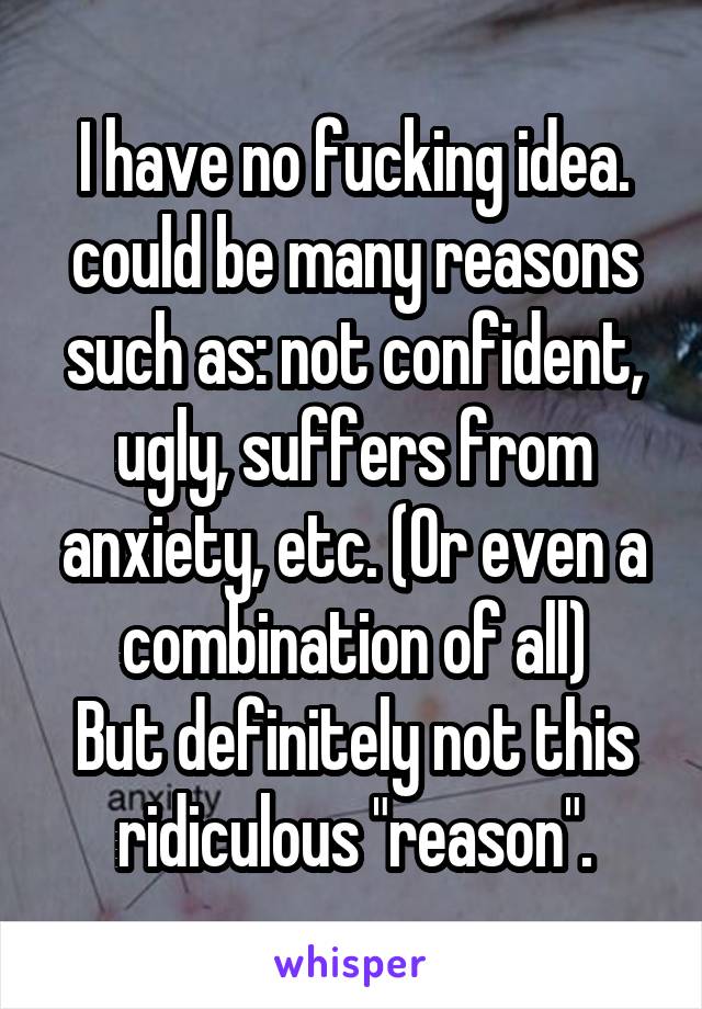 I have no fucking idea. could be many reasons such as: not confident, ugly, suffers from anxiety, etc. (Or even a combination of all)
But definitely not this ridiculous "reason".