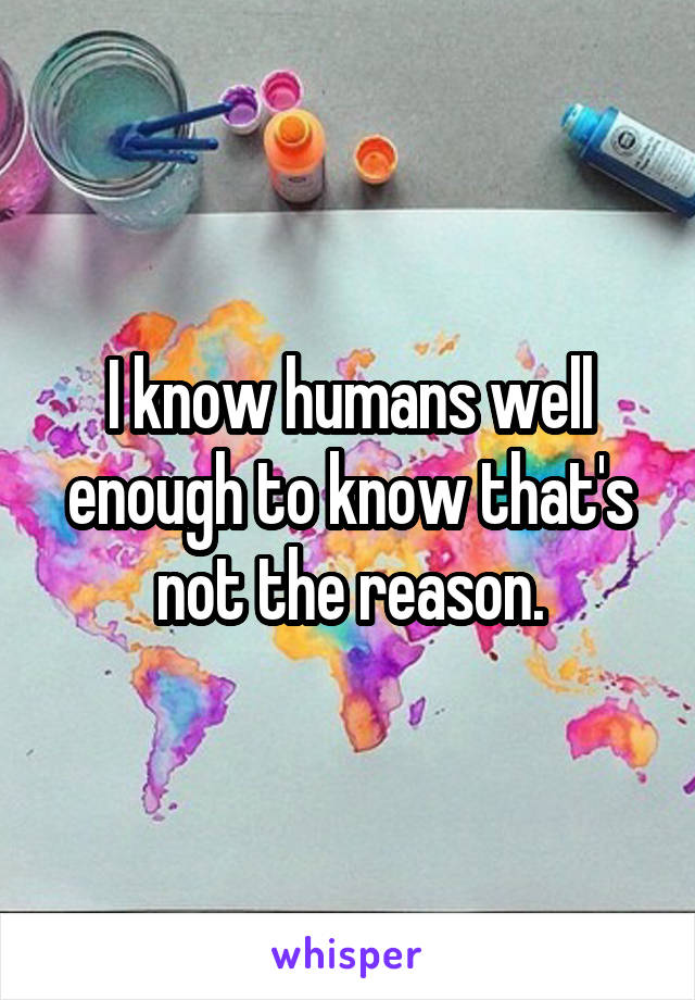 I know humans well enough to know that's not the reason.