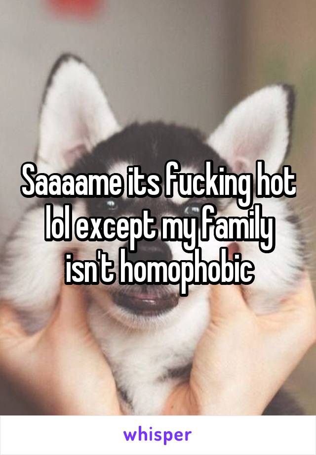 Saaaame its fucking hot lol except my family isn't homophobic