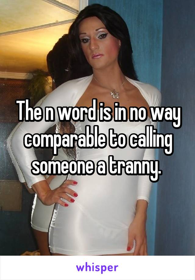 The n word is in no way comparable to calling someone a tranny. 