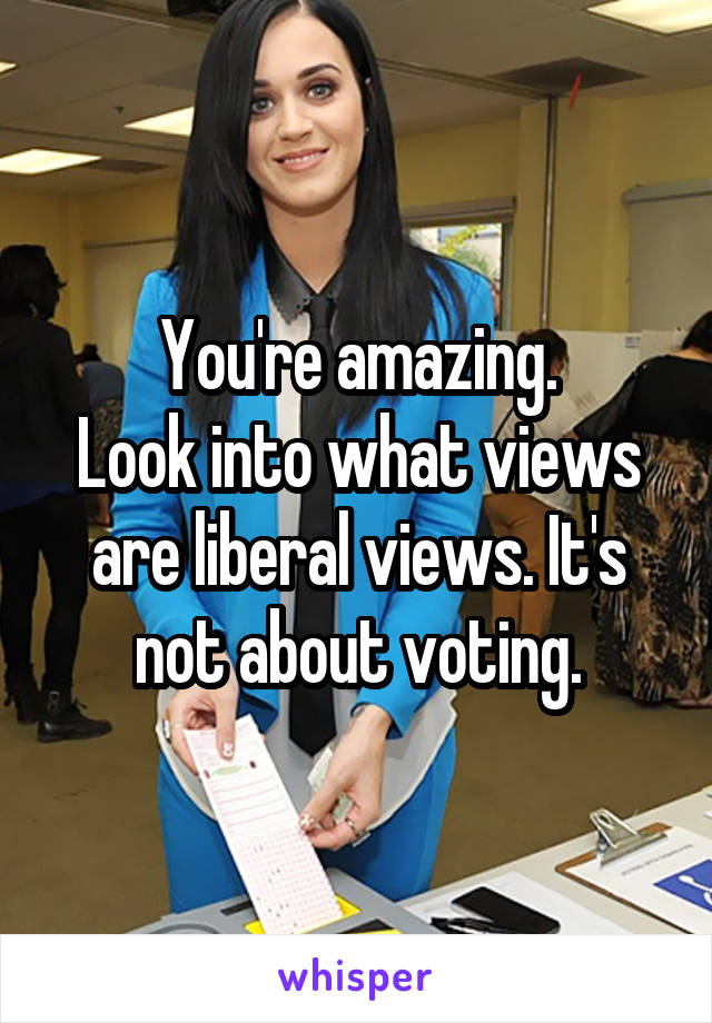 You're amazing.
Look into what views are liberal views. It's not about voting.