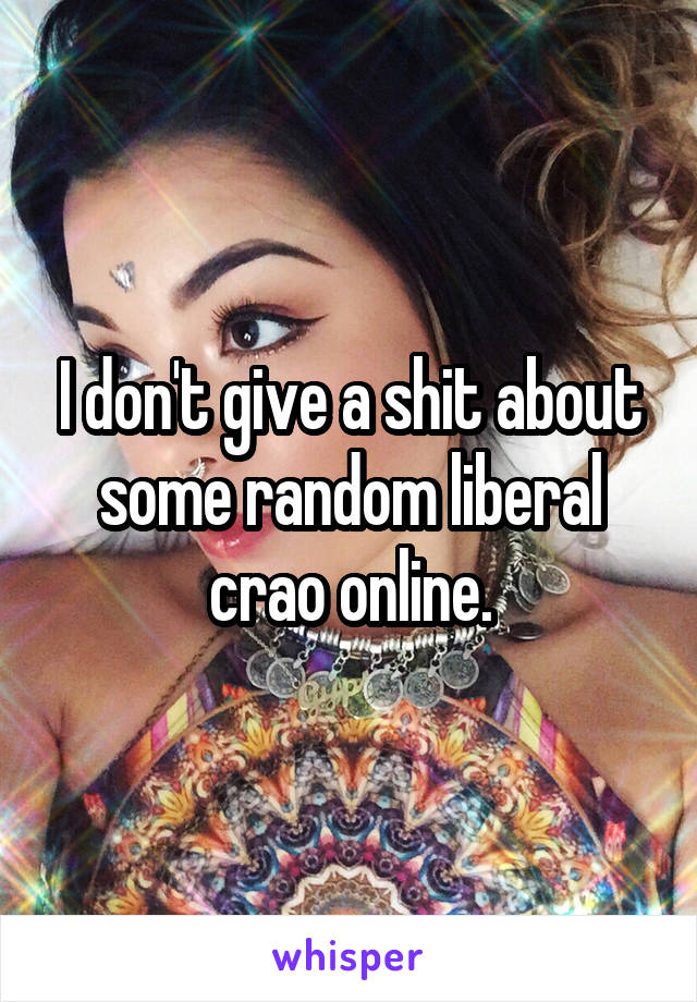 I don't give a shit about some random liberal crao online.