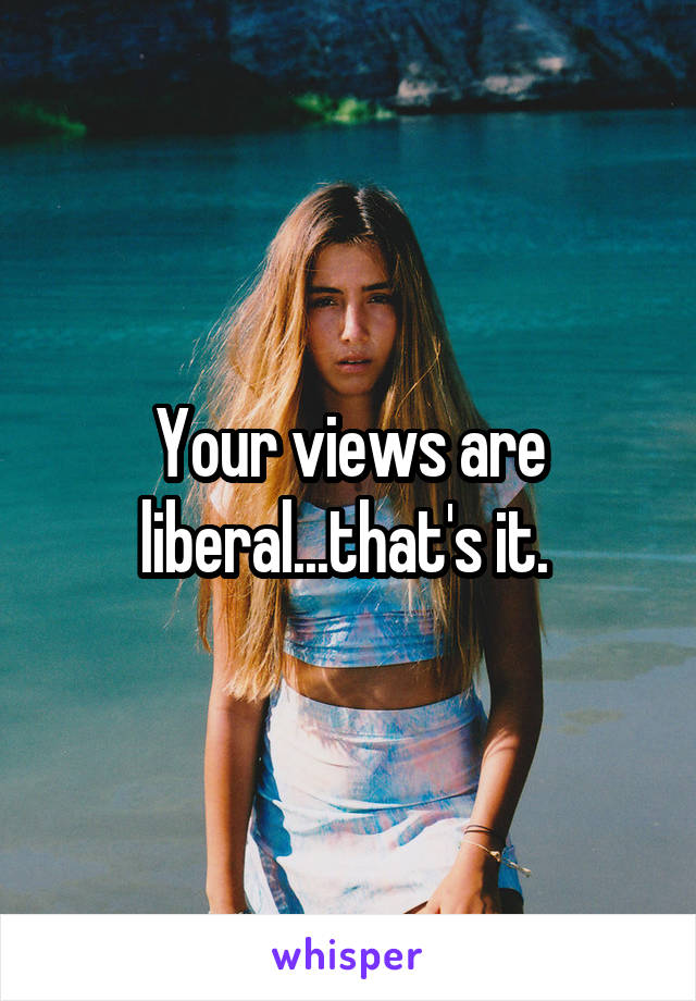 Your views are liberal...that's it. 