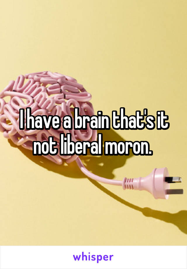 I have a brain that's it not liberal moron. 