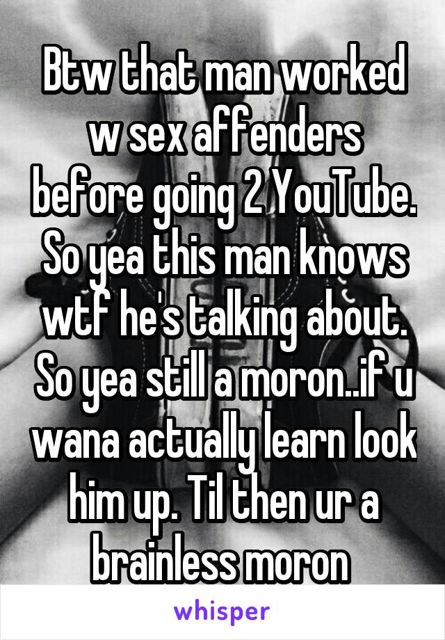 Btw that man worked w sex affenders before going 2 YouTube. So yea this man knows wtf he's talking about. So yea still a moron..if u wana actually learn look him up. Til then ur a brainless moron 