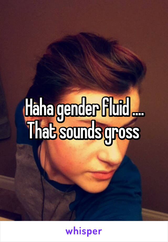 Haha gender fluid .... That sounds gross 