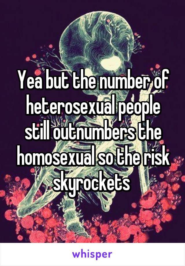 Yea but the number of heterosexual people still outnumbers the homosexual so the risk skyrockets 