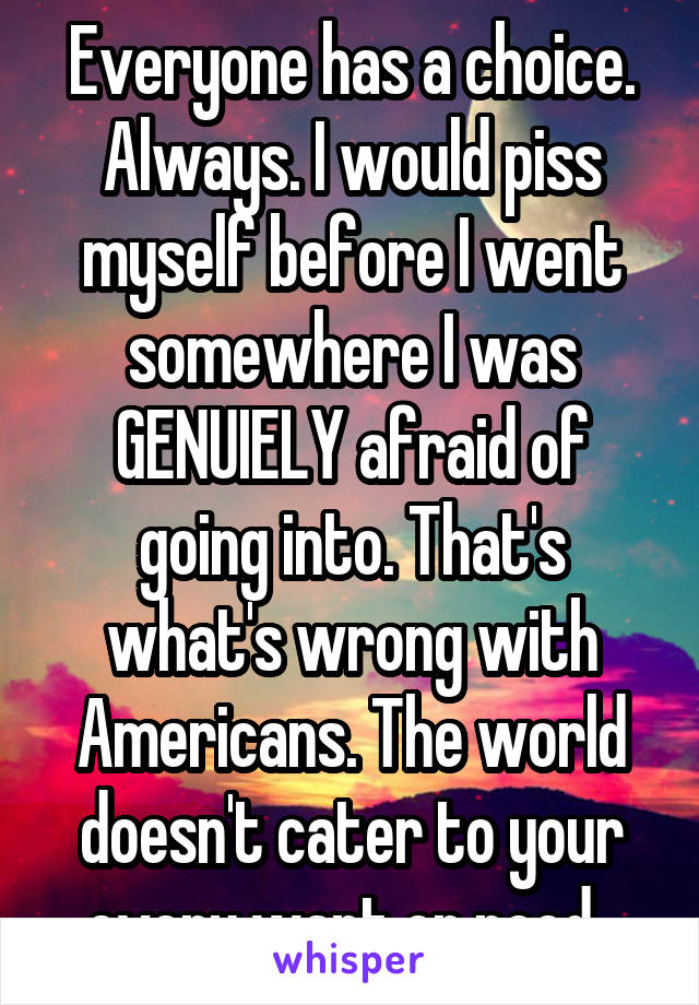 Everyone has a choice. Always. I would piss myself before I went somewhere I was GENUIELY afraid of going into. That's what's wrong with Americans. The world doesn't cater to your every want or need. 