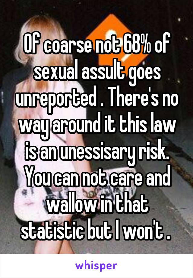 Of coarse not 68% of sexual assult goes unreported . There's no way around it this law is an unessisary risk. You can not care and wallow in that statistic but I won't . 