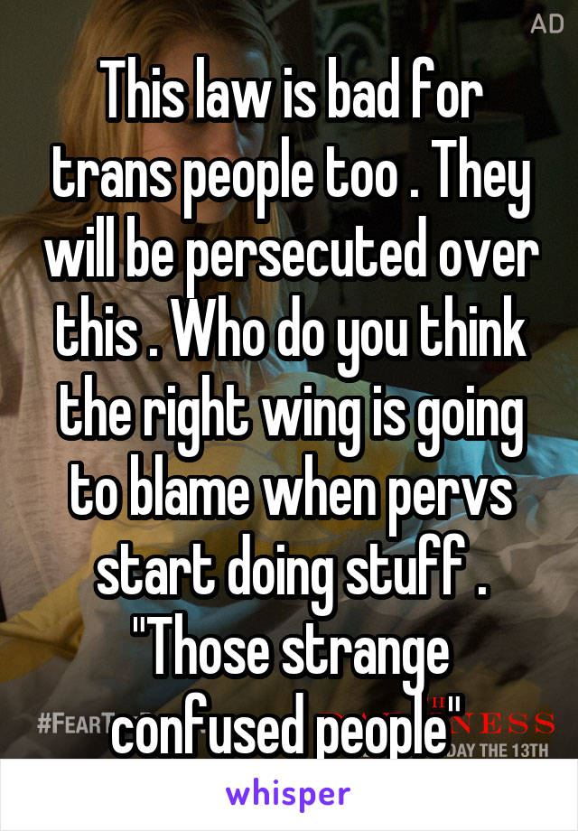 This law is bad for trans people too . They will be persecuted over this . Who do you think the right wing is going to blame when pervs start doing stuff . "Those strange confused people" 