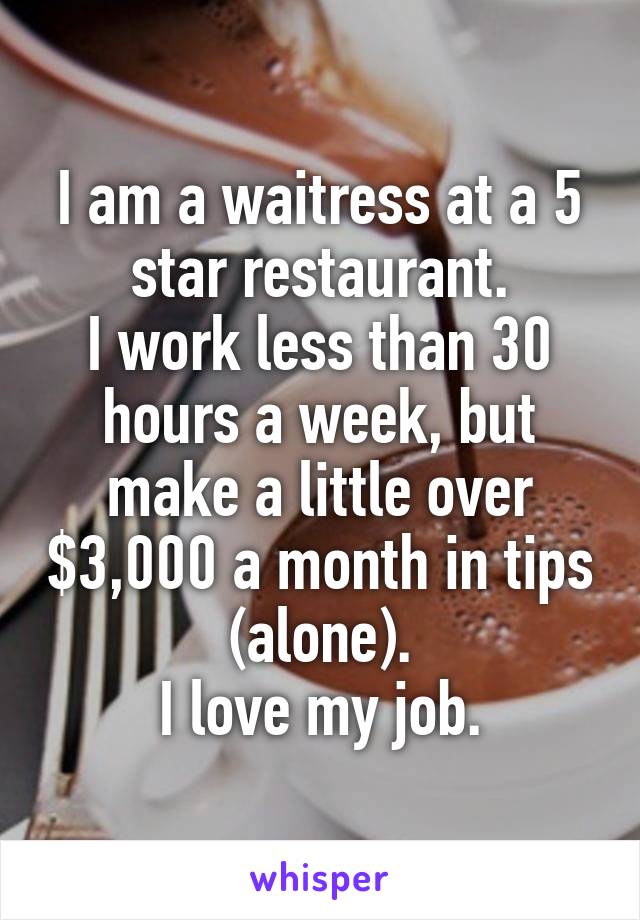 I am a waitress at a 5 star restaurant.
I work less than 30 hours a week, but make a little over $3,000 a month in tips (alone).
I love my job.