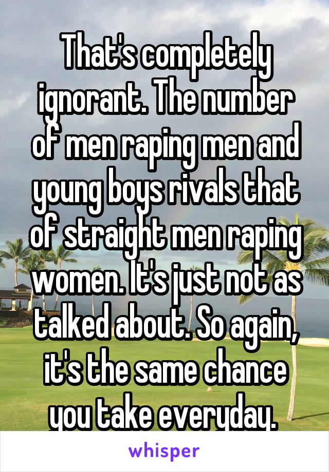 That's completely ignorant. The number of men raping men and young boys rivals that of straight men raping women. It's just not as talked about. So again, it's the same chance you take everyday. 