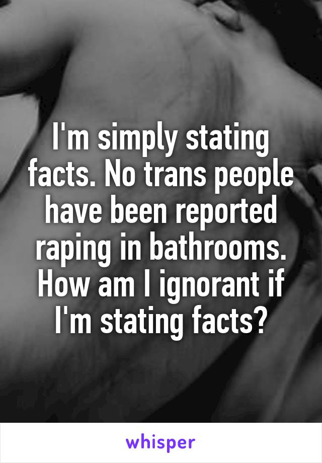 I'm simply stating facts. No trans people have been reported raping in bathrooms. How am I ignorant if I'm stating facts?