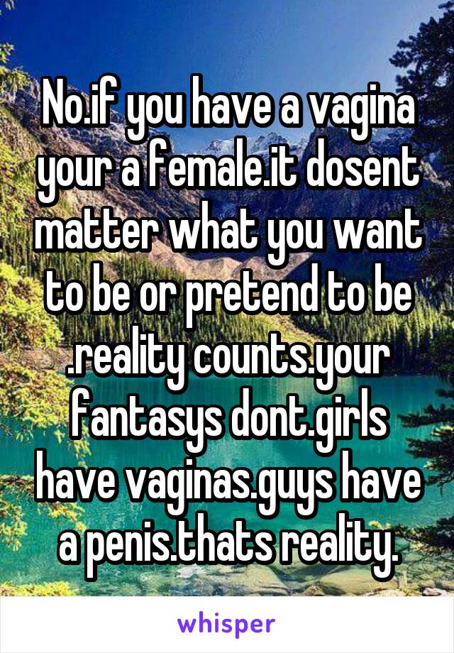 No.if you have a vagina your a female.it dosent matter what you want to be or pretend to be .reality counts.your fantasys dont.girls have vaginas.guys have a penis.thats reality.