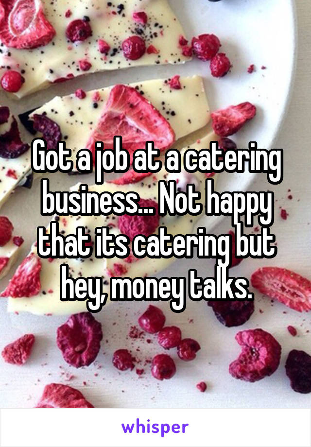 Got a job at a catering business... Not happy that its catering but hey, money talks.