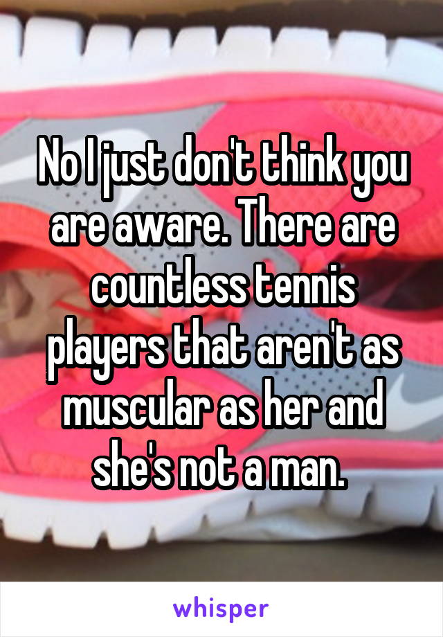 No I just don't think you are aware. There are countless tennis players that aren't as muscular as her and she's not a man. 