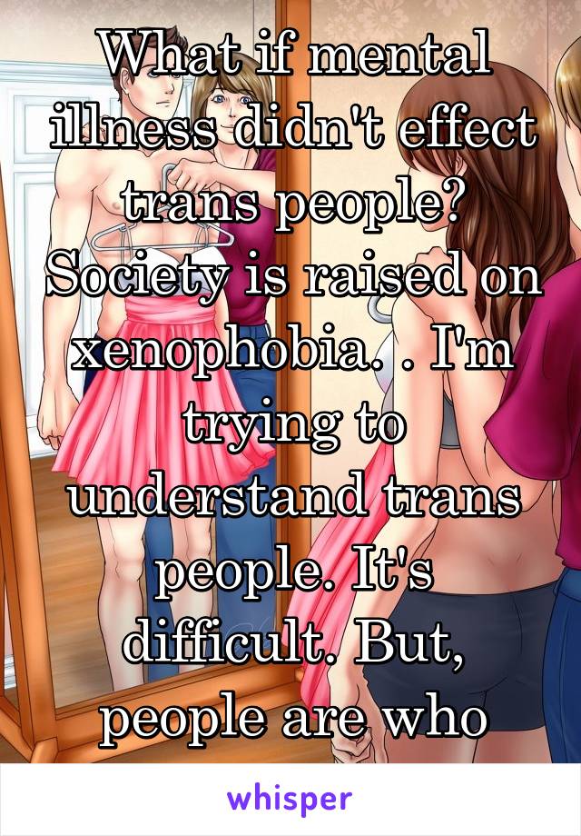 What if mental illness didn't effect trans people? Society is raised on xenophobia. . I'm trying to understand trans people. It's difficult. But, people are who they are. 