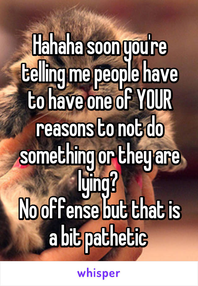 Hahaha soon you're telling me people have to have one of YOUR reasons to not do something or they are lying? 
No offense but that is a bit pathetic 