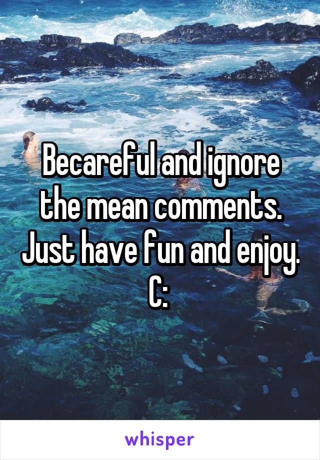 Becareful and ignore the mean comments. Just have fun and enjoy. C: 