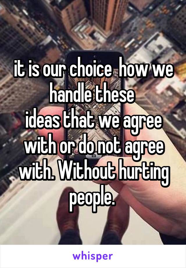 it is our choice  how we handle these 
ideas that we agree with or do not agree with. Without hurting people. 