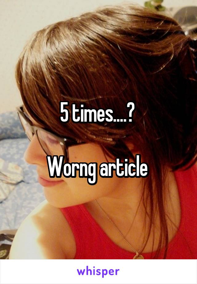 5 times....? 

Worng article 