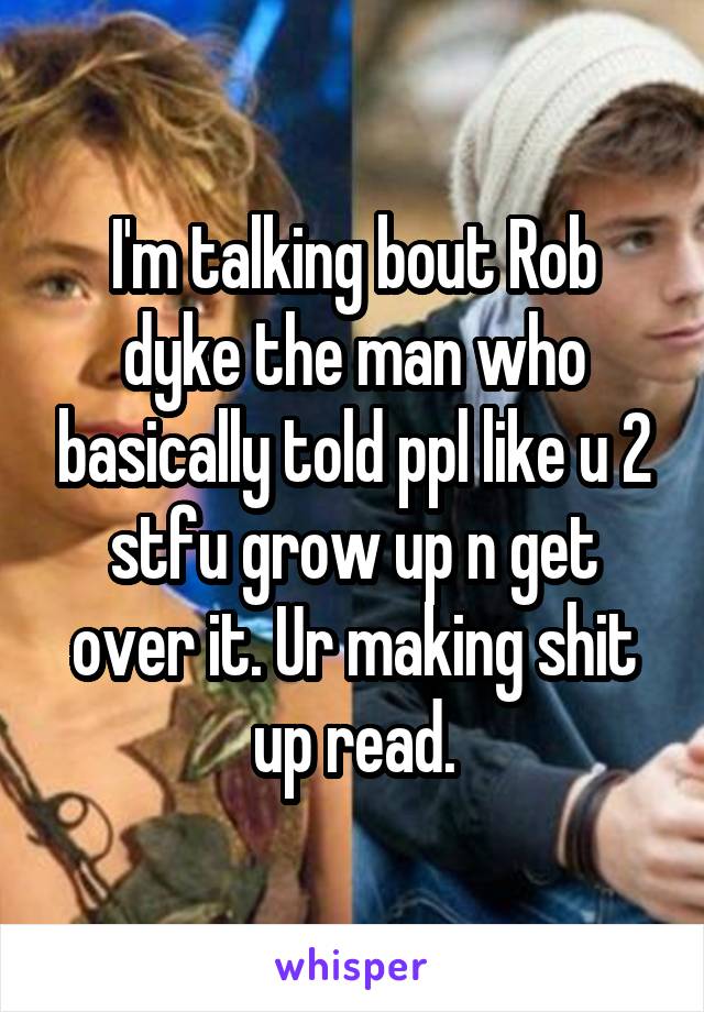 I'm talking bout Rob dyke the man who basically told ppl like u 2 stfu grow up n get over it. Ur making shit up read.