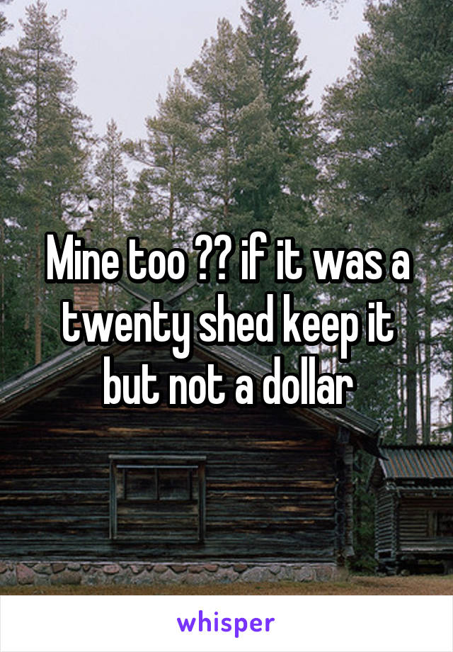 Mine too 😂😂 if it was a twenty shed keep it but not a dollar