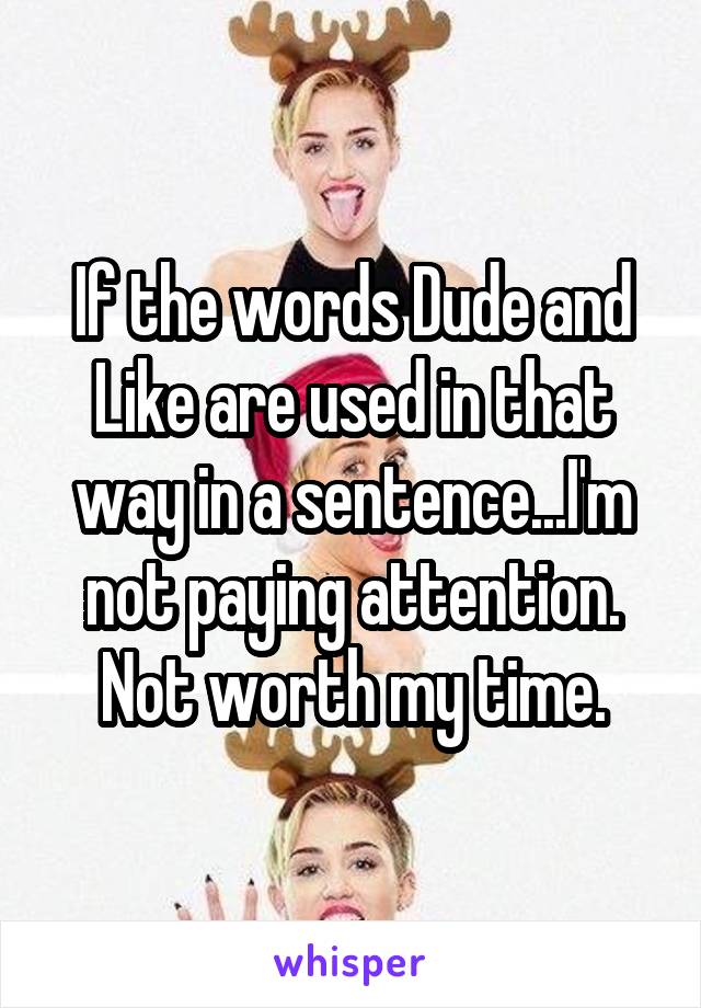 If the words Dude and Like are used in that way in a sentence...I'm not paying attention.
Not worth my time.