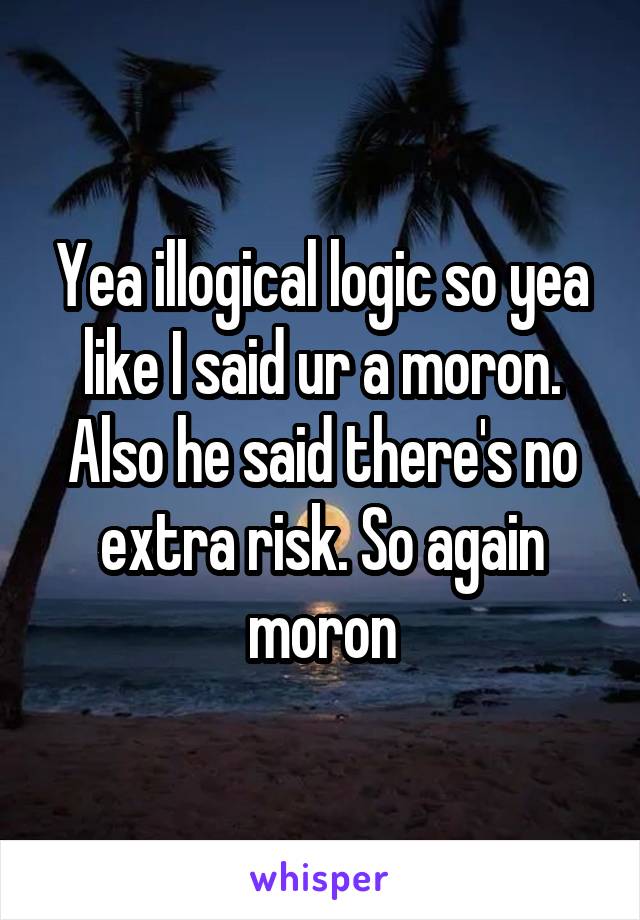 Yea illogical logic so yea like I said ur a moron. Also he said there's no extra risk. So again moron