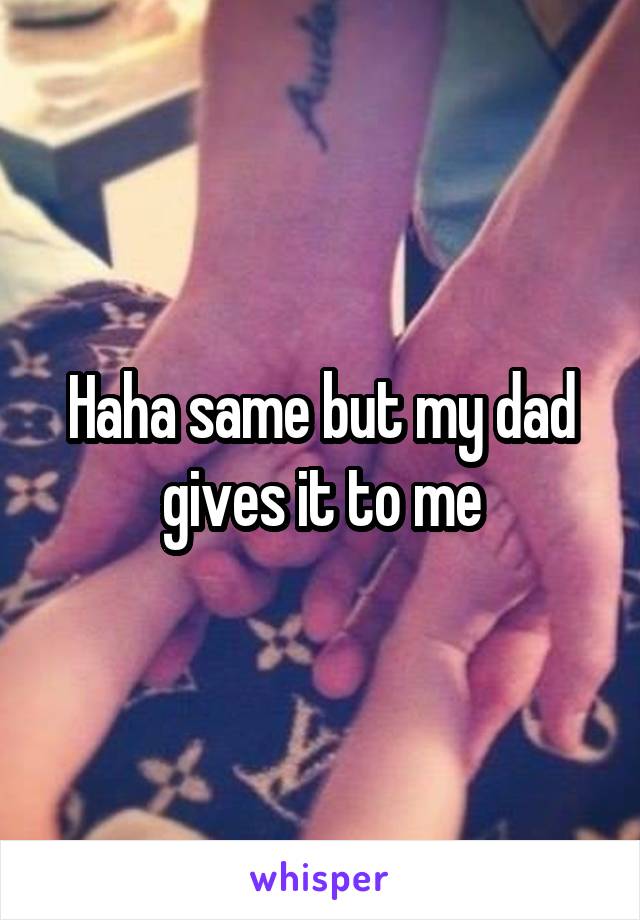 Haha same but my dad gives it to me