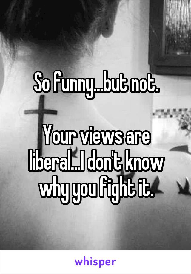 So funny...but not.

Your views are liberal...I don't know why you fight it.