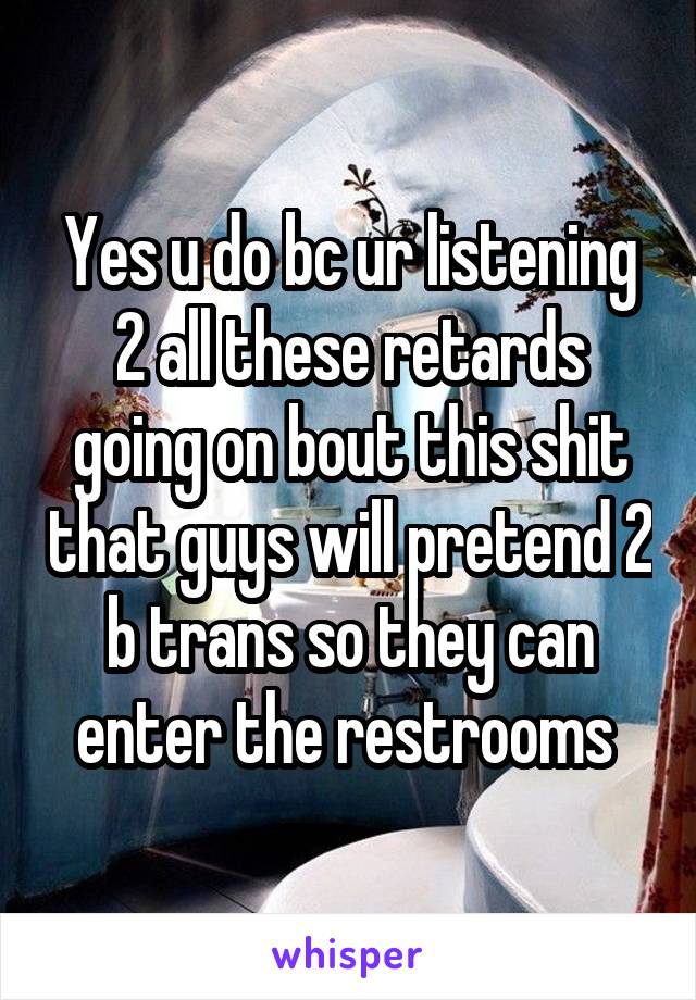 Yes u do bc ur listening 2 all these retards going on bout this shit that guys will pretend 2 b trans so they can enter the restrooms 