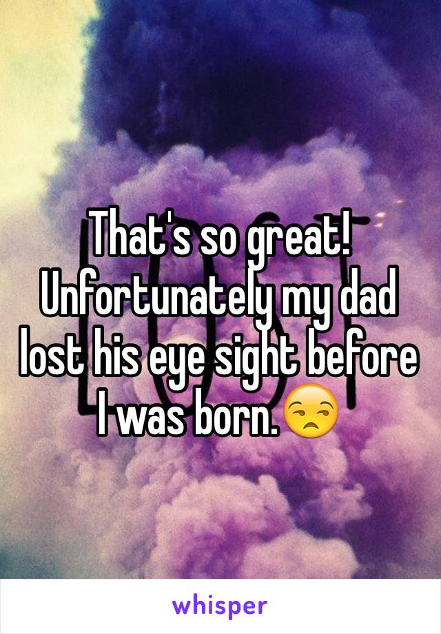 That's so great! Unfortunately my dad lost his eye sight before I was born.😒