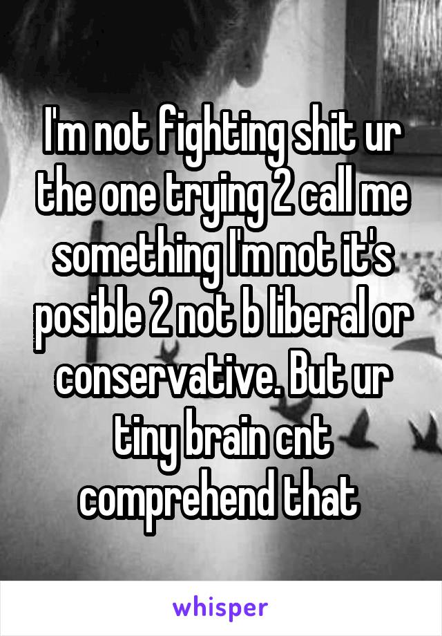 I'm not fighting shit ur the one trying 2 call me something I'm not it's posible 2 not b liberal or conservative. But ur tiny brain cnt comprehend that 