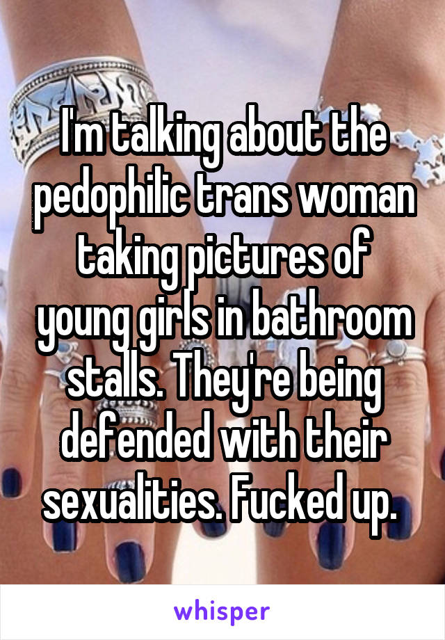 I'm talking about the pedophilic trans woman taking pictures of young girls in bathroom stalls. They're being defended with their sexualities. Fucked up. 