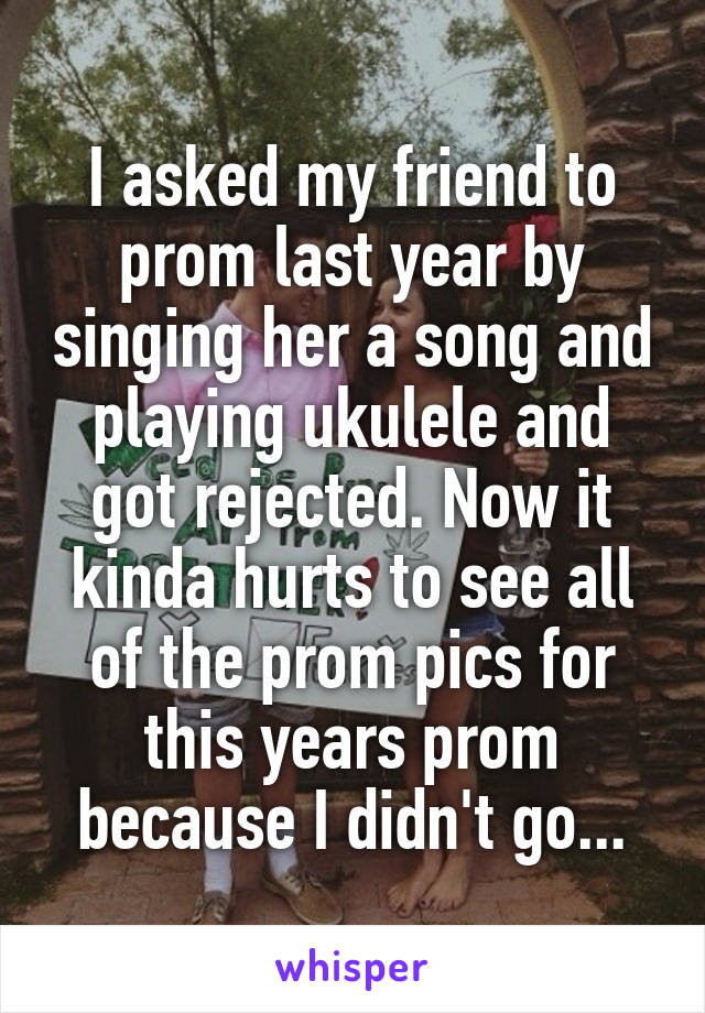 I asked my friend to prom last year by singing her a song and playing ukulele and got rejected. Now it kinda hurts to see all of the prom pics for this years prom because I didn't go...