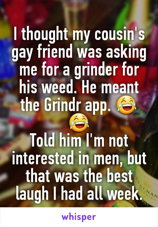 I thought my cousin's gay friend was asking me for a grinder for his weed. He meant the Grindr app. 😂😂
Told him I'm not interested in men, but that was the best laugh I had all week.